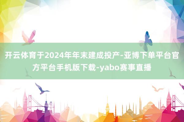 开云体育于2024年年末建成投产-亚博下单平台官方平台手机版下载-yabo赛事直播
