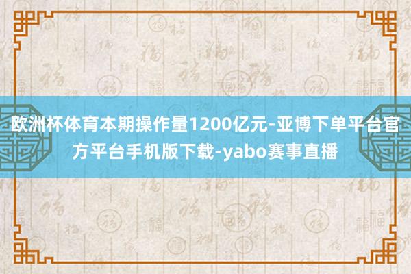 欧洲杯体育本期操作量1200亿元-亚博下单平台官方平台手机版下载-yabo赛事直播
