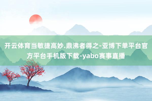 开云体育当敏捷高妙.鼎沸者得之-亚博下单平台官方平台手机版下载-yabo赛事直播