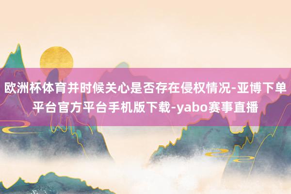 欧洲杯体育并时候关心是否存在侵权情况-亚博下单平台官方平台手机版下载-yabo赛事直播
