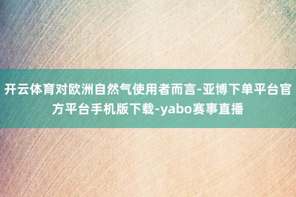 开云体育对欧洲自然气使用者而言-亚博下单平台官方平台手机版下载-yabo赛事直播