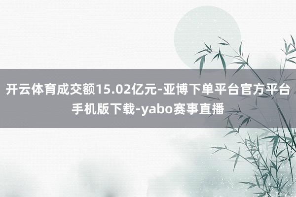 开云体育成交额15.02亿元-亚博下单平台官方平台手机版下载-yabo赛事直播