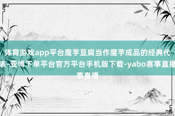 体育游戏app平台魔芋豆腐当作魔芋成品的经典代表-亚博下单平台官方平台手机版下载-yabo赛事直播