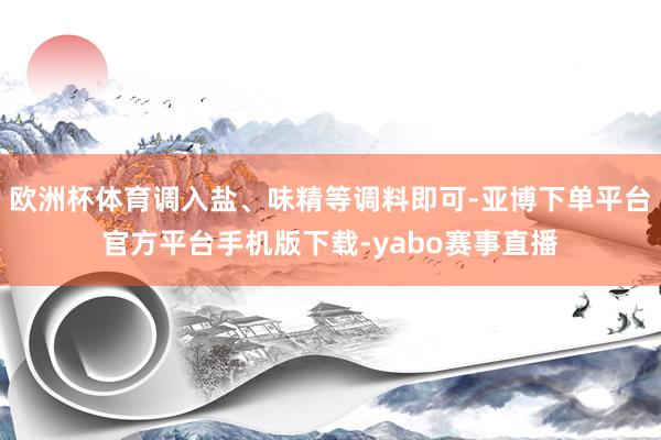 欧洲杯体育调入盐、味精等调料即可-亚博下单平台官方平台手机版下载-yabo赛事直播