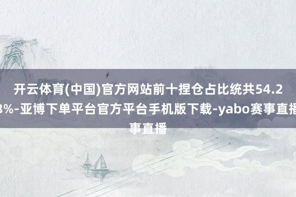 开云体育(中国)官方网站前十捏仓占比统共54.28%-亚博下单平台官方平台手机版下载-yabo赛事直播