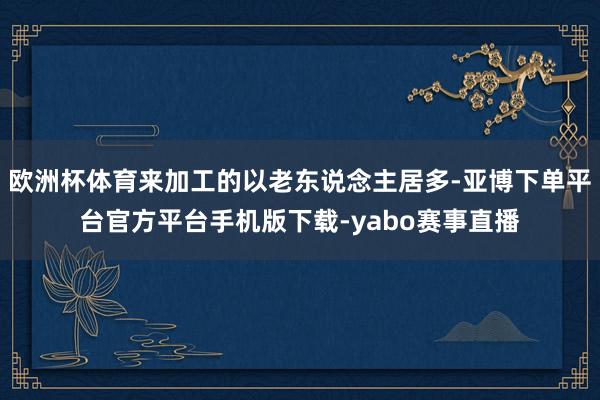 欧洲杯体育来加工的以老东说念主居多-亚博下单平台官方平台手机版下载-yabo赛事直播