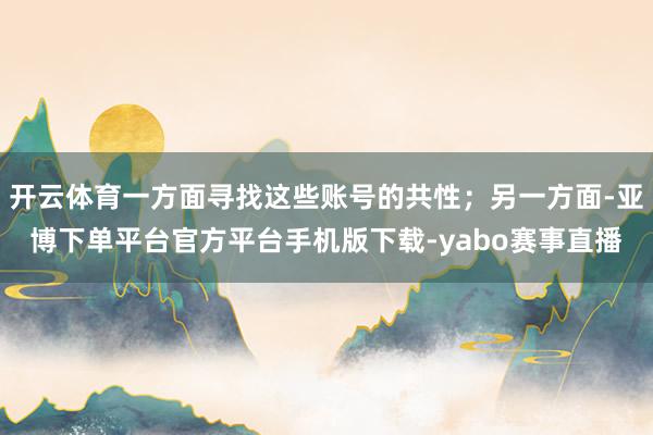 开云体育一方面寻找这些账号的共性；另一方面-亚博下单平台官方平台手机版下载-yabo赛事直播