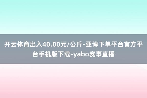 开云体育出入40.00元/公斤-亚博下单平台官方平台手机版下载-yabo赛事直播