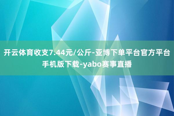 开云体育收支7.44元/公斤-亚博下单平台官方平台手机版下载-yabo赛事直播