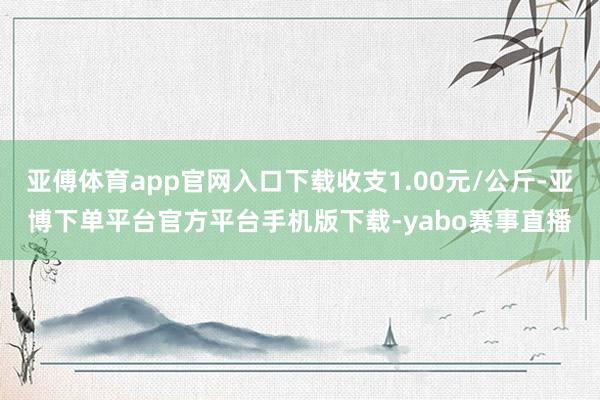 亚傅体育app官网入口下载收支1.00元/公斤-亚博下单平台官方平台手机版下载-yabo赛事直播