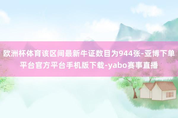 欧洲杯体育该区间最新牛证数目为944张-亚博下单平台官方平台手机版下载-yabo赛事直播