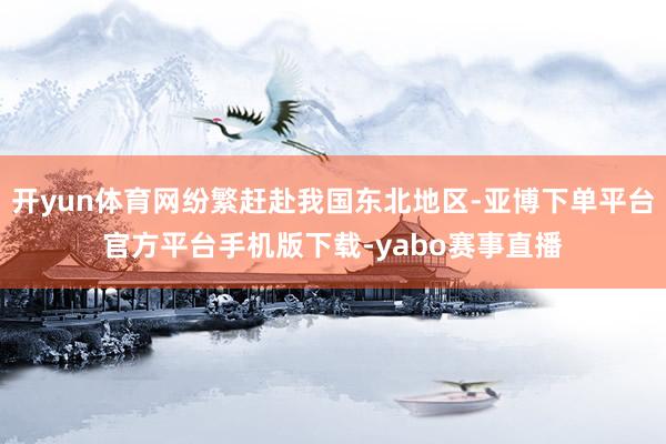 开yun体育网纷繁赶赴我国东北地区-亚博下单平台官方平台手机版下载-yabo赛事直播