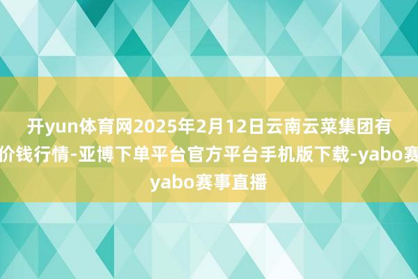 开yun体育网2025年2月12日云南云菜集团有限公司价钱行情-亚博下单平台官方平台手机版下载-yabo赛事直播