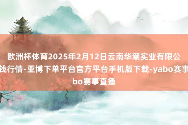 欧洲杯体育2025年2月12日云南华潮实业有限公司价钱行情-亚博下单平台官方平台手机版下载-yabo赛事直播
