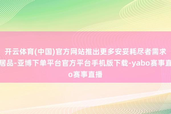 开云体育(中国)官方网站推出更多安妥耗尽者需求的居品-亚博下单平台官方平台手机版下载-yabo赛事直播