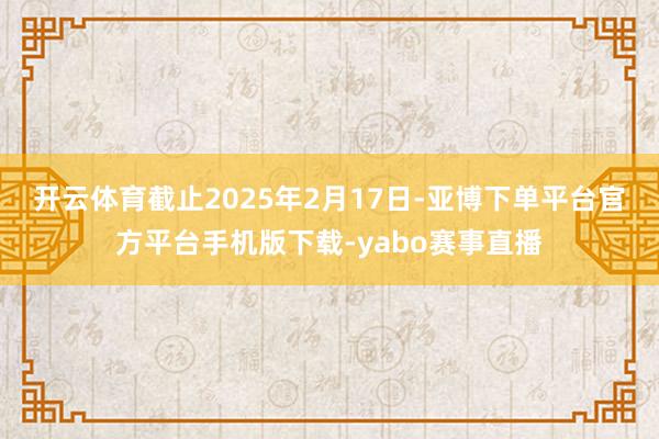 开云体育　　截止2025年2月17日-亚博下单平台官方平台手机版下载-yabo赛事直播