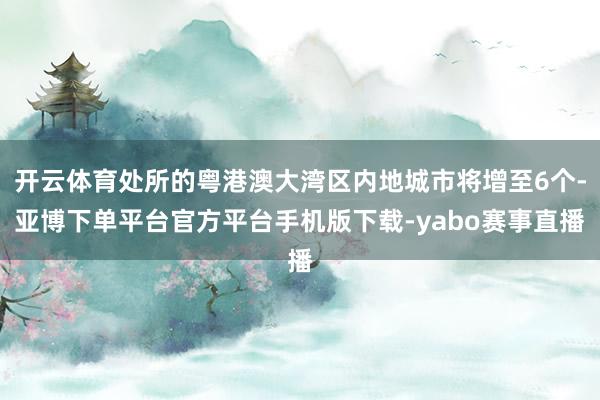 开云体育处所的粤港澳大湾区内地城市将增至6个-亚博下单平台官方平台手机版下载-yabo赛事直播