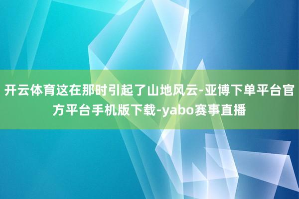 开云体育这在那时引起了山地风云-亚博下单平台官方平台手机版下载-yabo赛事直播