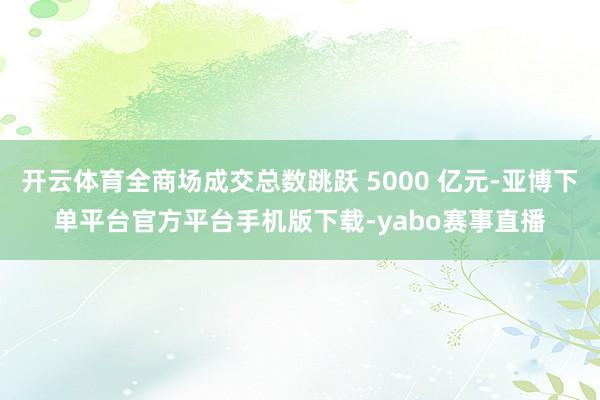 开云体育全商场成交总数跳跃 5000 亿元-亚博下单平台官方平台手机版下载-yabo赛事直播