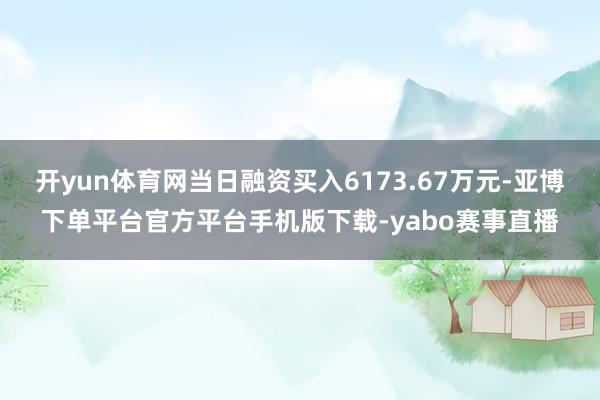 开yun体育网当日融资买入6173.67万元-亚博下单平台官方平台手机版下载-yabo赛事直播