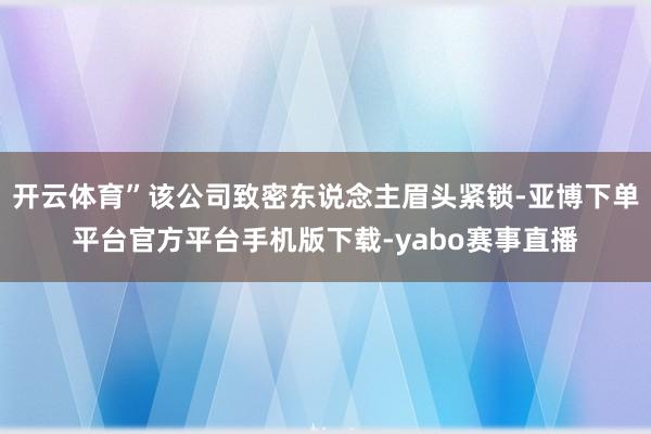 开云体育”该公司致密东说念主眉头紧锁-亚博下单平台官方平台手机版下载-yabo赛事直播