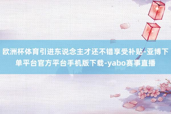欧洲杯体育引进东说念主才还不错享受补贴-亚博下单平台官方平台手机版下载-yabo赛事直播