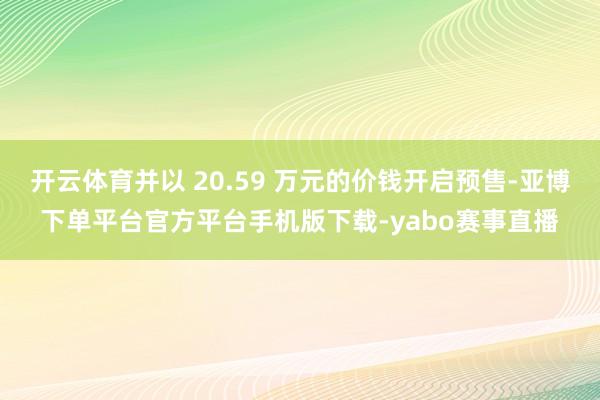 开云体育并以 20.59 万元的价钱开启预售-亚博下单平台官方平台手机版下载-yabo赛事直播
