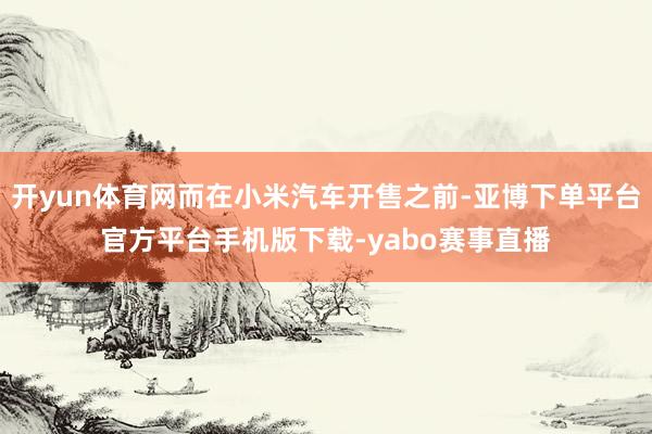 开yun体育网而在小米汽车开售之前-亚博下单平台官方平台手机版下载-yabo赛事直播