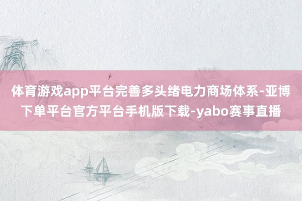 体育游戏app平台完善多头绪电力商场体系-亚博下单平台官方平台手机版下载-yabo赛事直播