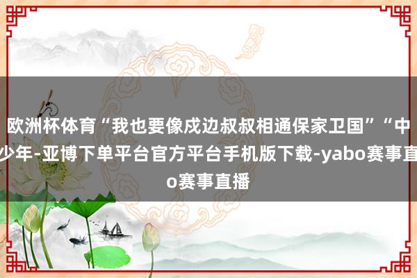 欧洲杯体育“我也要像戍边叔叔相通保家卫国”“中华少年-亚博下单平台官方平台手机版下载-yabo赛事直播