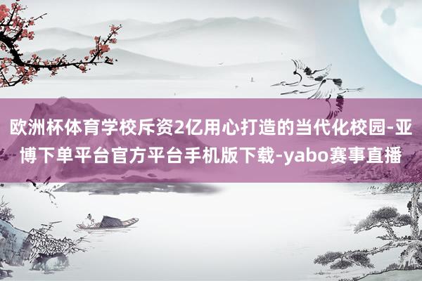 欧洲杯体育学校斥资2亿用心打造的当代化校园-亚博下单平台官方平台手机版下载-yabo赛事直播