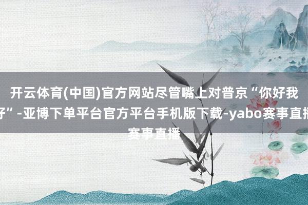开云体育(中国)官方网站尽管嘴上对普京“你好我好”-亚博下单平台官方平台手机版下载-yabo赛事直播