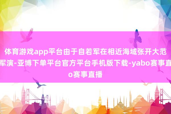 体育游戏app平台由于自若军在相近海域张开大范围军演-亚博下单平台官方平台手机版下载-yabo赛事直播