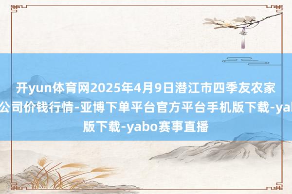 开yun体育网2025年4月9日潜江市四季友农家具阛阓有限公司价钱行情-亚博下单平台官方平台手机版下载-yabo赛事直播