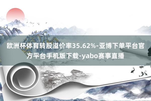 欧洲杯体育转股溢价率35.62%-亚博下单平台官方平台手机版下载-yabo赛事直播