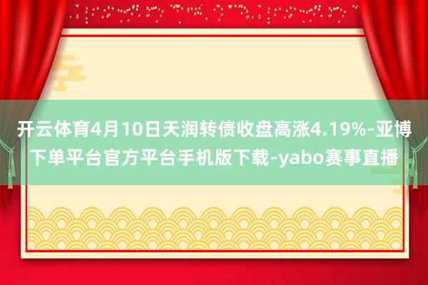 开云体育4月10日天润转债收盘高涨4.19%-亚博下单平台官方平台手机版下载-yabo赛事直播