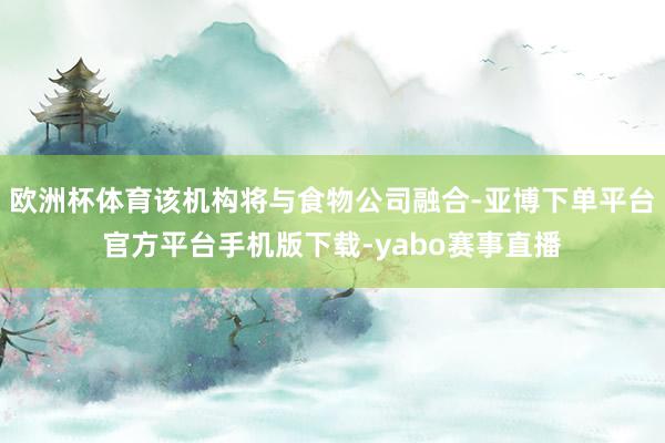 欧洲杯体育该机构将与食物公司融合-亚博下单平台官方平台手机版下载-yabo赛事直播