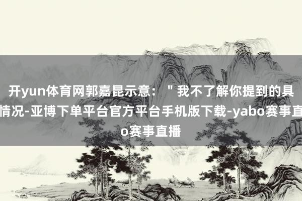 开yun体育网郭嘉昆示意：＂我不了解你提到的具体情况-亚博下单平台官方平台手机版下载-yabo赛事直播