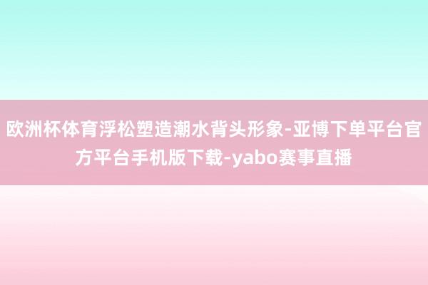 欧洲杯体育浮松塑造潮水背头形象-亚博下单平台官方平台手机版下载-yabo赛事直播