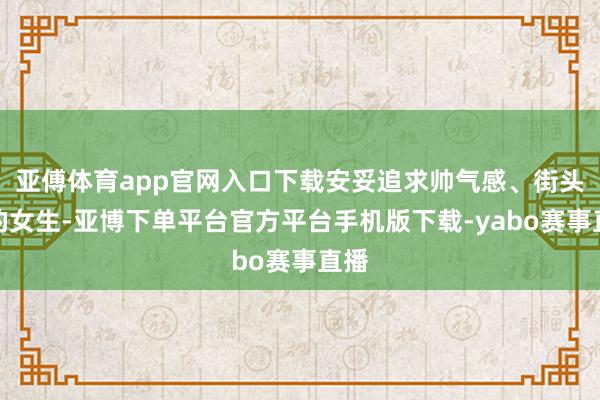 亚傅体育app官网入口下载安妥追求帅气感、街头风的女生-亚博下单平台官方平台手机版下载-yabo赛事直播