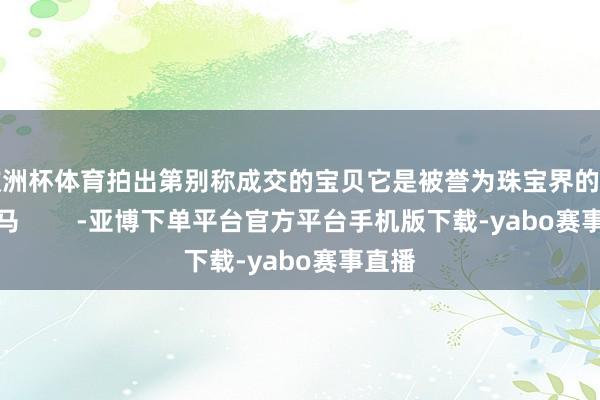 欧洲杯体育拍出第别称成交的宝贝它是被誉为珠宝界的一匹野马        -亚博下单平台官方平台手机版下载-yabo赛事直播