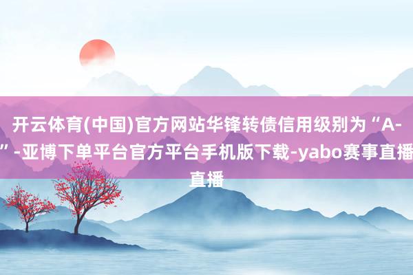 开云体育(中国)官方网站华锋转债信用级别为“A-”-亚博下单平台官方平台手机版下载-yabo赛事直播