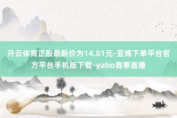 开云体育正股最新价为14.81元-亚博下单平台官方平台手机版下载-yabo赛事直播