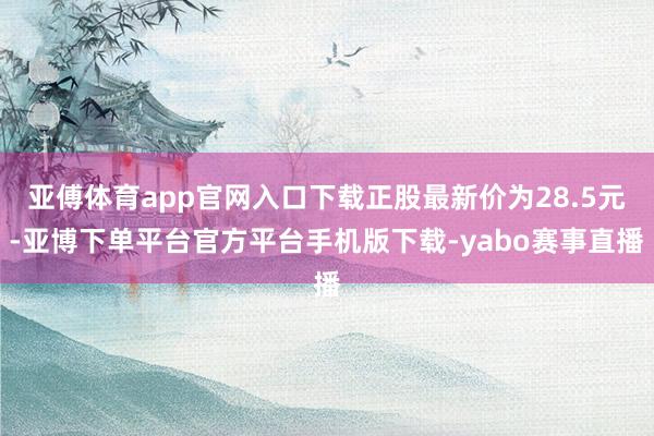 亚傅体育app官网入口下载正股最新价为28.5元-亚博下单平台官方平台手机版下载-yabo赛事直播