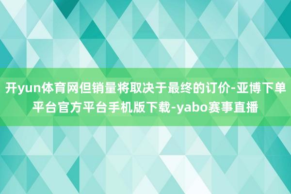 开yun体育网但销量将取决于最终的订价-亚博下单平台官方平台手机版下载-yabo赛事直播