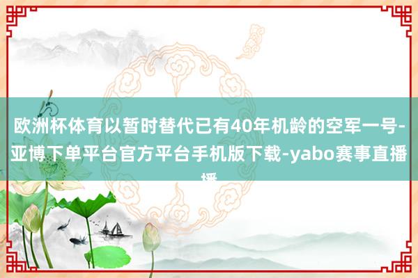 欧洲杯体育以暂时替代已有40年机龄的空军一号-亚博下单平台官方平台手机版下载-yabo赛事直播