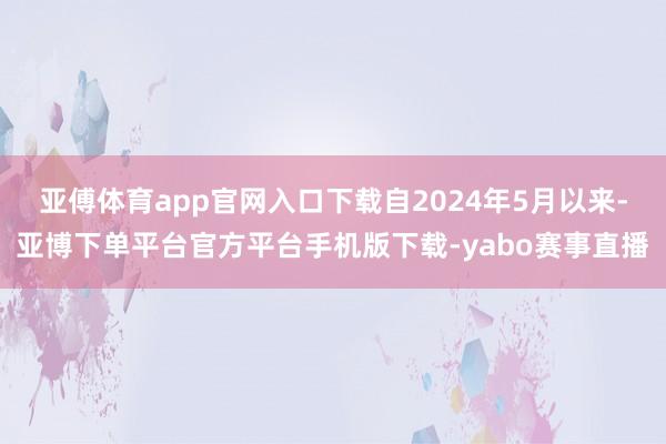 亚傅体育app官网入口下载自2024年5月以来-亚博下单平台官方平台手机版下载-yabo赛事直播