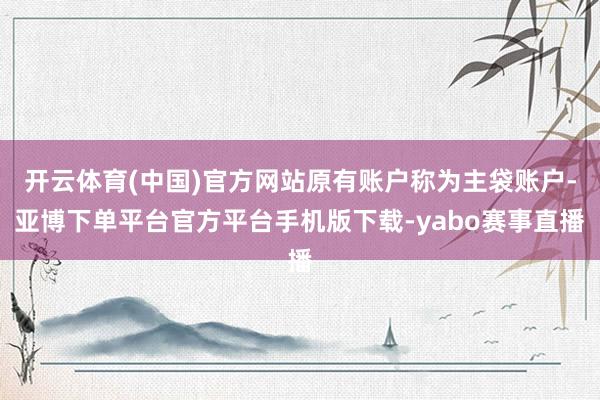 开云体育(中国)官方网站原有账户称为主袋账户-亚博下单平台官方平台手机版下载-yabo赛事直播