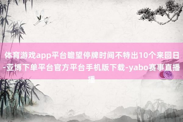 体育游戏app平台瞻望停牌时间不特出10个来回日-亚博下单平台官方平台手机版下载-yabo赛事直播