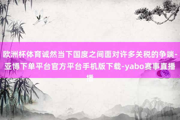 欧洲杯体育诚然当下国度之间面对许多关税的争端-亚博下单平台官方平台手机版下载-yabo赛事直播